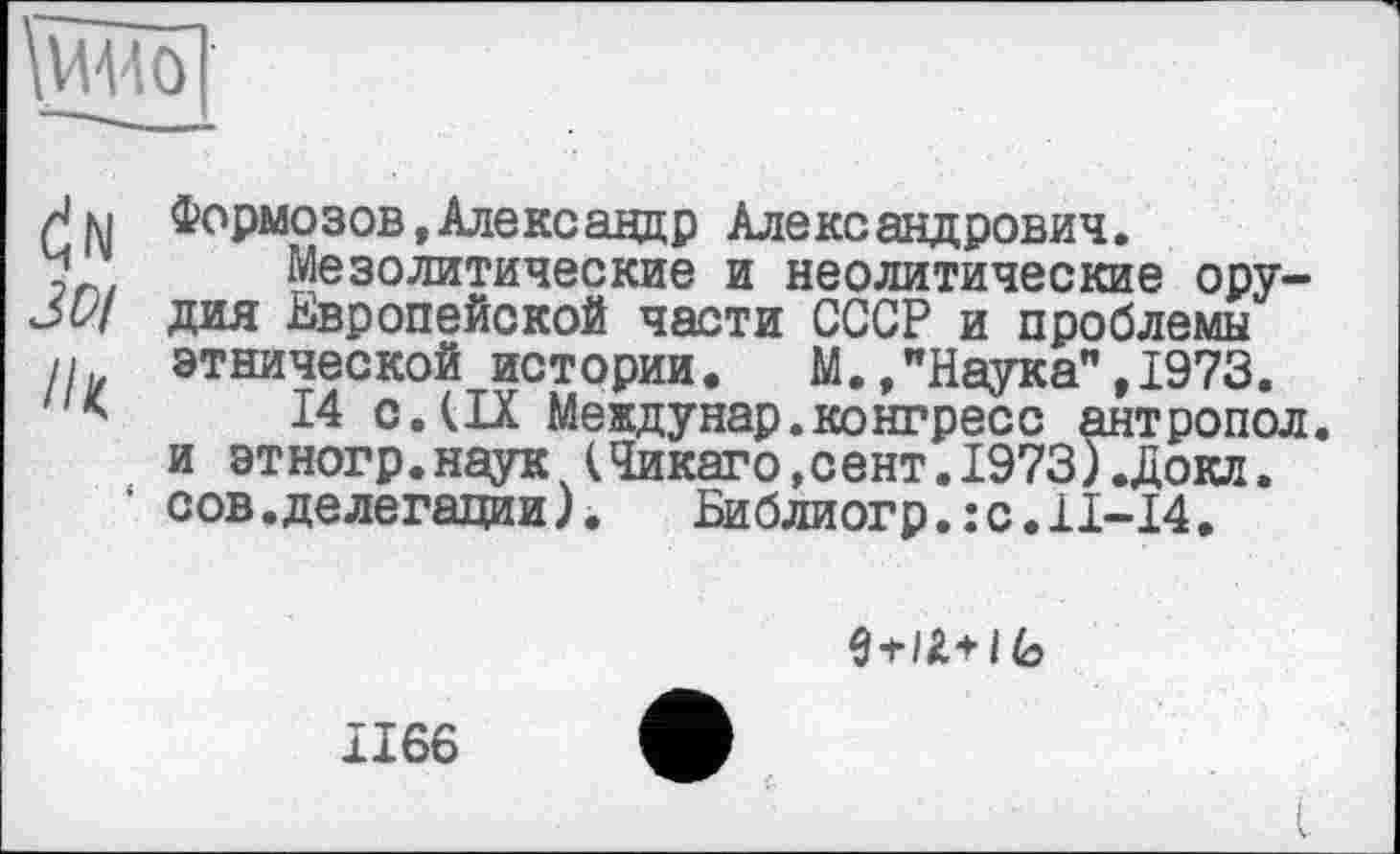 ﻿Ш5]
м Формозов,Александр Александрович.
7 Мезолитические и неолитические ору— дия Европейской части СССР и проблемы
II этнической истории.	М.,"Наука",1973.
*	14 с. (IX Междунар.конгресс антропол.
и этногр.наук ч(Чикаго,сент.1973).Докл.
1 сов. делегации).	Библиогр.:с.Н-14.
ÿi-IZ+1 (о
1166